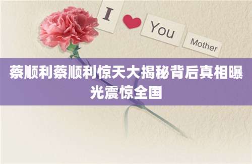蔡顺利蔡顺利惊天大揭秘背后真相曝光震惊全国