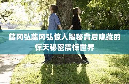 藤冈弘藤冈弘惊人揭秘背后隐藏的惊天秘密震惊世界