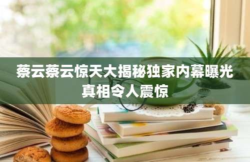 蔡云蔡云惊天大揭秘独家内幕曝光真相令人震惊