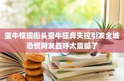 蛮牛惊现街头蛮牛狂奔失控引发全城恐慌网友直呼太震撼了