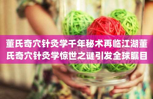 董氏奇穴针灸学千年秘术再临江湖董氏奇穴针灸学惊世之谜引发全球瞩目