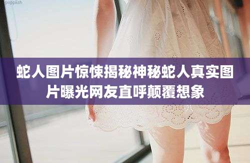 蛇人图片惊悚揭秘神秘蛇人真实图片曝光网友直呼颠覆想象