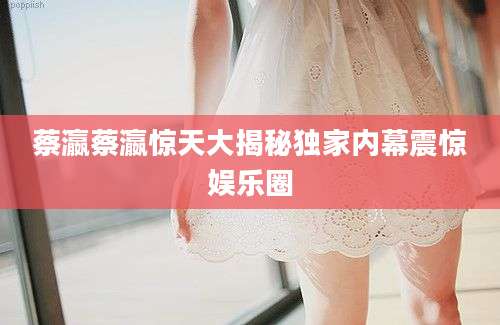蔡瀛蔡瀛惊天大揭秘独家内幕震惊娱乐圈