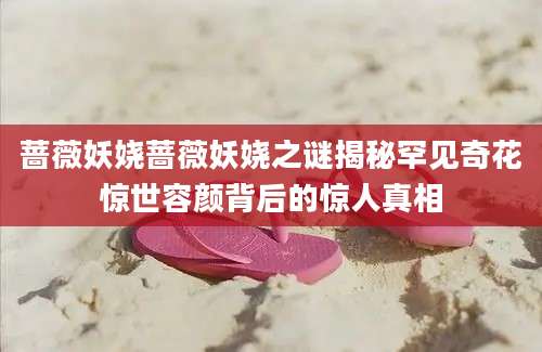 蔷薇妖娆蔷薇妖娆之谜揭秘罕见奇花惊世容颜背后的惊人真相