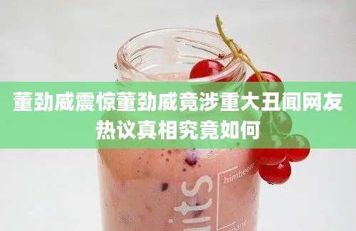 董劲威震惊董劲威竟涉重大丑闻网友热议真相究竟如何