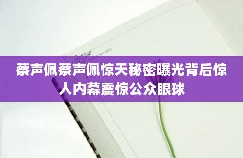 蔡声佩蔡声佩惊天秘密曝光背后惊人内幕震惊公众眼球