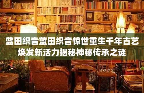 蓝田织音蓝田织音惊世重生千年古艺焕发新活力揭秘神秘传承之谜