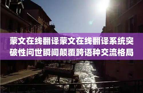 蒙文在线翻译蒙文在线翻译系统突破性问世瞬间颠覆跨语种交流格局
