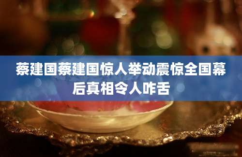 蔡建国蔡建国惊人举动震惊全国幕后真相令人咋舌