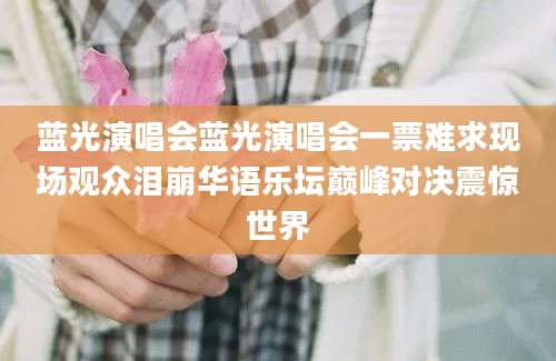 蓝光演唱会蓝光演唱会一票难求现场观众泪崩华语乐坛巅峰对决震惊世界