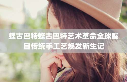 蝶古巴特蝶古巴特艺术革命全球瞩目传统手工艺焕发新生记