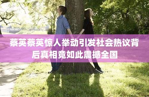 蔡英蔡英惊人举动引发社会热议背后真相竟如此震撼全国
