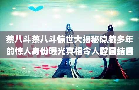 蔡八斗蔡八斗惊世大揭秘隐藏多年的惊人身份曝光真相令人瞠目结舌