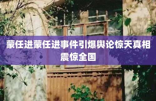蒙任进蒙任进事件引爆舆论惊天真相震惊全国