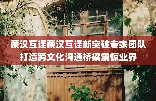 蒙汉互译蒙汉互译新突破专家团队打造跨文化沟通桥梁震惊业界