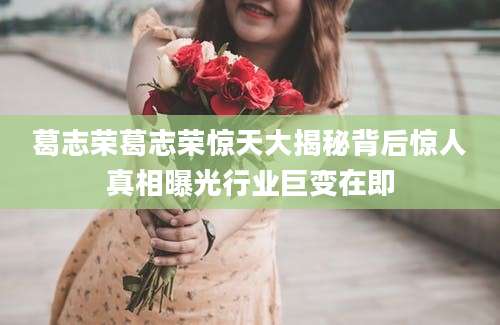 葛志荣葛志荣惊天大揭秘背后惊人真相曝光行业巨变在即
