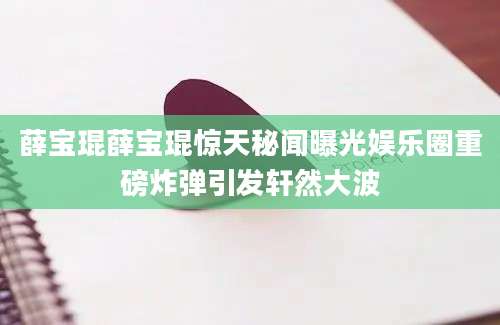 薛宝琨薛宝琨惊天秘闻曝光娱乐圈重磅炸弹引发轩然大波