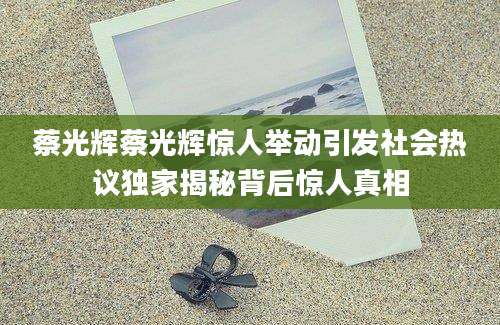 蔡光辉蔡光辉惊人举动引发社会热议独家揭秘背后惊人真相