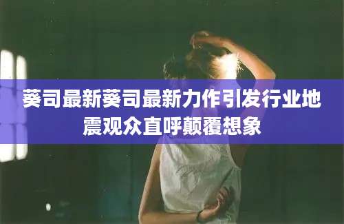 葵司最新葵司最新力作引发行业地震观众直呼颠覆想象