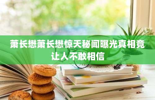 萧长懋萧长懋惊天秘闻曝光真相竟让人不敢相信