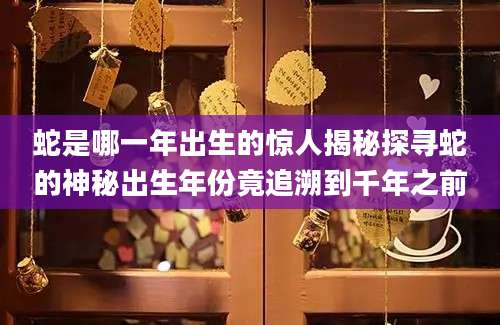 蛇是哪一年出生的惊人揭秘探寻蛇的神秘出生年份竟追溯到千年之前