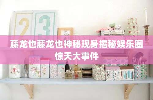 藤龙也藤龙也神秘现身揭秘娱乐圈惊天大事件