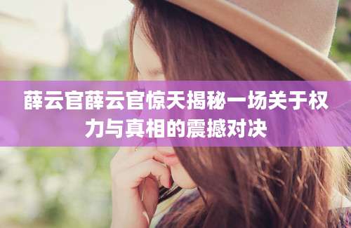 薛云官薛云官惊天揭秘一场关于权力与真相的震撼对决