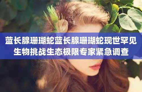 蓝长腺珊瑚蛇蓝长腺珊瑚蛇现世罕见生物挑战生态极限专家紧急调查