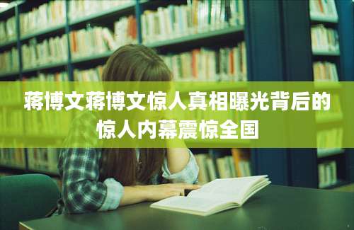 蒋博文蒋博文惊人真相曝光背后的惊人内幕震惊全国