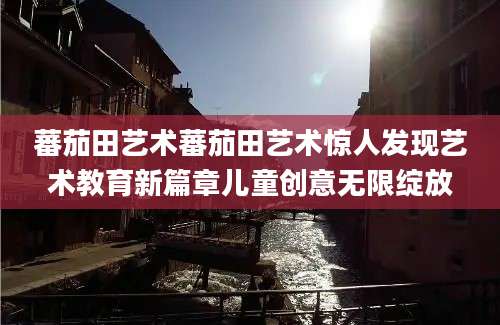 蕃茄田艺术蕃茄田艺术惊人发现艺术教育新篇章儿童创意无限绽放