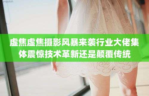 虚焦虚焦摄影风暴来袭行业大佬集体震惊技术革新还是颠覆传统