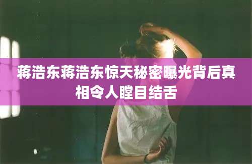 蒋浩东蒋浩东惊天秘密曝光背后真相令人瞠目结舌