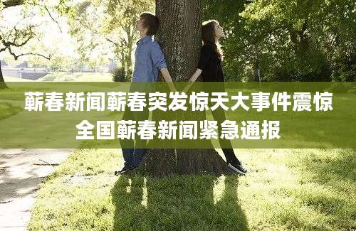 蕲春新闻蕲春突发惊天大事件震惊全国蕲春新闻紧急通报
