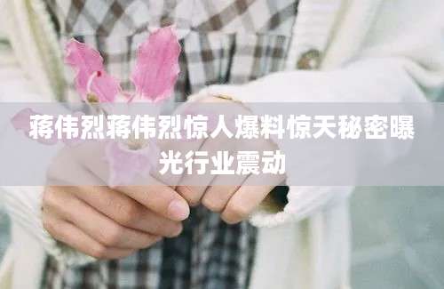 蒋伟烈蒋伟烈惊人爆料惊天秘密曝光行业震动