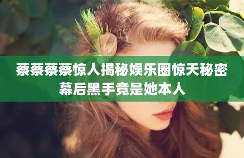 蔡蔡蔡蔡惊人揭秘娱乐圈惊天秘密幕后黑手竟是她本人