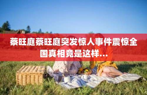 蔡旺庭蔡旺庭突发惊人事件震惊全国真相竟是这样...