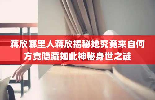 蒋欣哪里人蒋欣揭秘她究竟来自何方竟隐藏如此神秘身世之谜