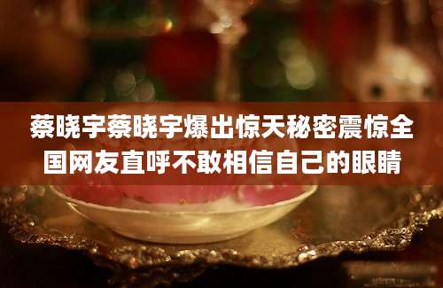 蔡晓宇蔡晓宇爆出惊天秘密震惊全国网友直呼不敢相信自己的眼睛