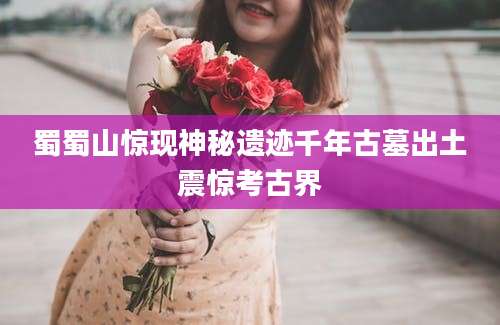 蜀蜀山惊现神秘遗迹千年古墓出土震惊考古界
