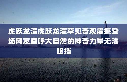 虎跃龙潭虎跃龙潭罕见奇观震撼登场网友直呼大自然的神奇力量无法阻挡