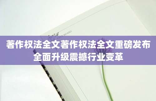 著作权法全文著作权法全文重磅发布全面升级震撼行业变革
