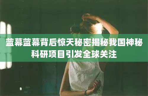 蓝幕蓝幕背后惊天秘密揭秘我国神秘科研项目引发全球关注