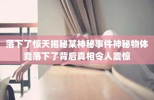 落下了惊天揭秘某神秘事件神秘物体竟落下了背后真相令人震惊