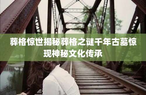 葬格惊世揭秘葬格之谜千年古墓惊现神秘文化传承