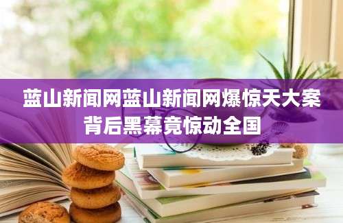 蓝山新闻网蓝山新闻网爆惊天大案背后黑幕竟惊动全国