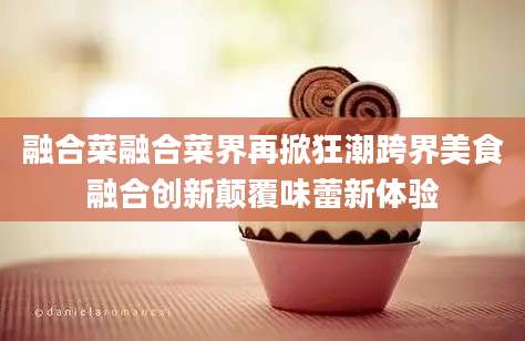 融合菜融合菜界再掀狂潮跨界美食融合创新颠覆味蕾新体验