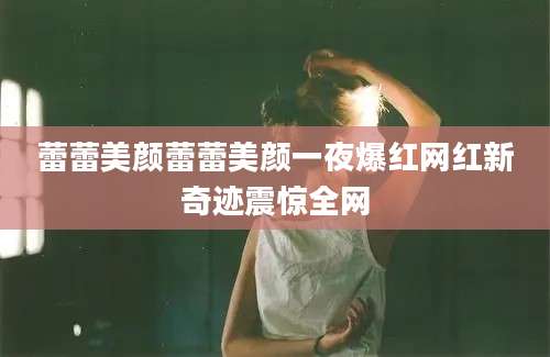 蕾蕾美颜蕾蕾美颜一夜爆红网红新奇迹震惊全网