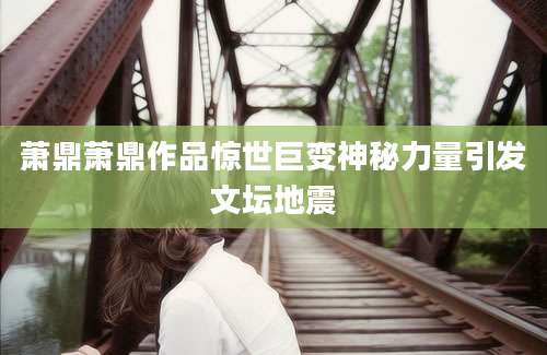 萧鼎萧鼎作品惊世巨变神秘力量引发文坛地震