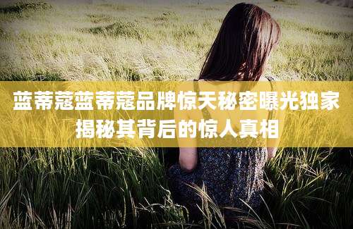 蓝蒂蔻蓝蒂蔻品牌惊天秘密曝光独家揭秘其背后的惊人真相