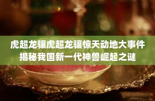 虎超龙骧虎超龙骧惊天动地大事件揭秘我国新一代神兽崛起之谜